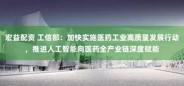 宏益配资 工信部：加快实施医药工业高质量发展行动，推进人工智能向医药全产业链深度赋能