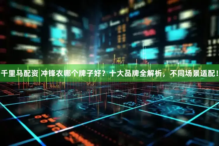 千里马配资 冲锋衣哪个牌子好？十大品牌全解析，不同场景适配！