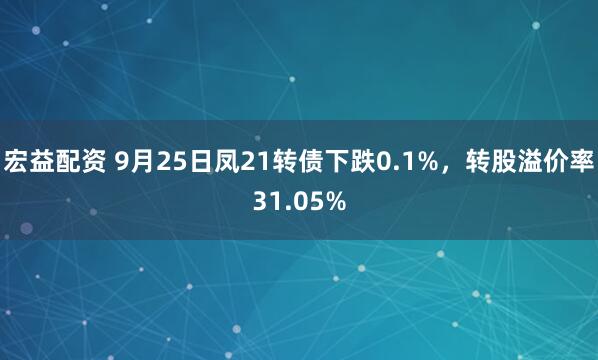 宏益配资 9月25日凤21转债下跌0.1%，转股溢价率31.05%